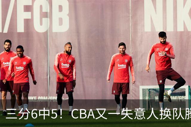 三分6中5！CBA又一失意人换队腾飞 当初未被用好？