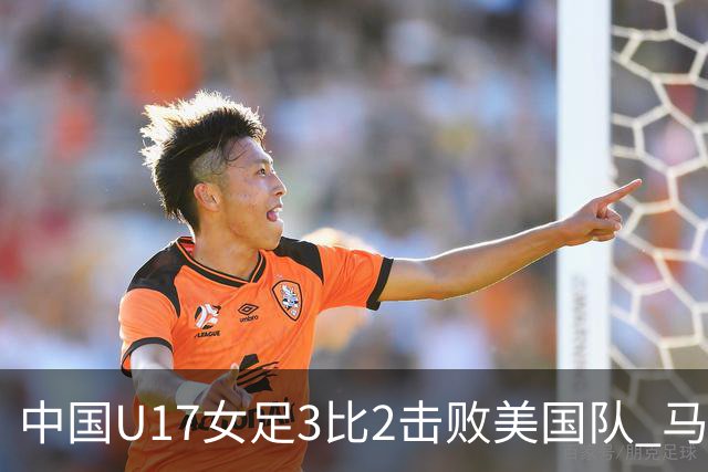 中国U17女足3比2击败美国队 马晓旭：球队太争气了！